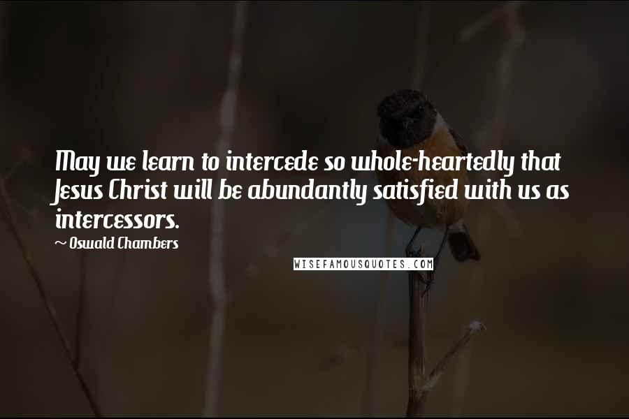 Oswald Chambers Quotes: May we learn to intercede so whole-heartedly that Jesus Christ will be abundantly satisfied with us as intercessors.