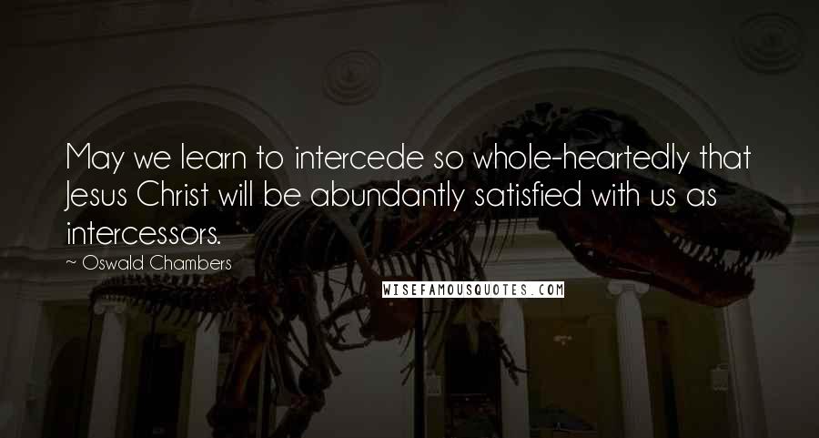 Oswald Chambers Quotes: May we learn to intercede so whole-heartedly that Jesus Christ will be abundantly satisfied with us as intercessors.