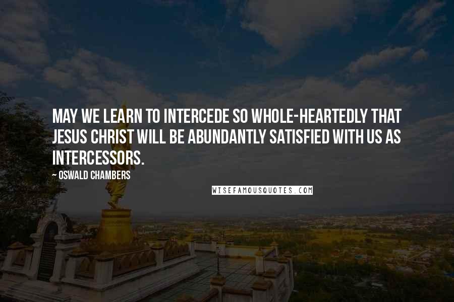 Oswald Chambers Quotes: May we learn to intercede so whole-heartedly that Jesus Christ will be abundantly satisfied with us as intercessors.