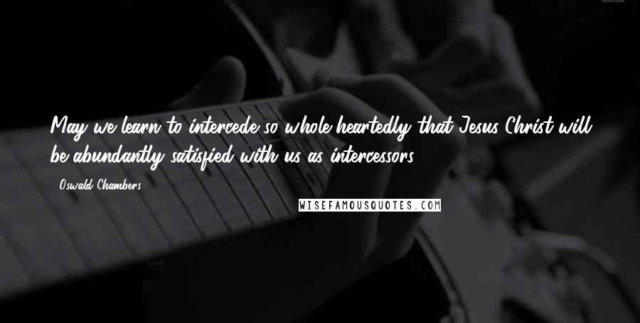 Oswald Chambers Quotes: May we learn to intercede so whole-heartedly that Jesus Christ will be abundantly satisfied with us as intercessors.