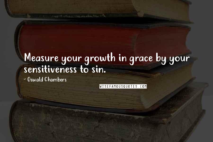 Oswald Chambers Quotes: Measure your growth in grace by your sensitiveness to sin.