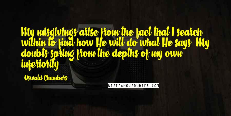 Oswald Chambers Quotes: My misgivings arise from the fact that I search within to find how He will do what He says. My doubts spring from the depths of my own inferiority.