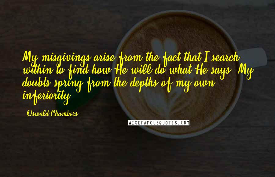 Oswald Chambers Quotes: My misgivings arise from the fact that I search within to find how He will do what He says. My doubts spring from the depths of my own inferiority.