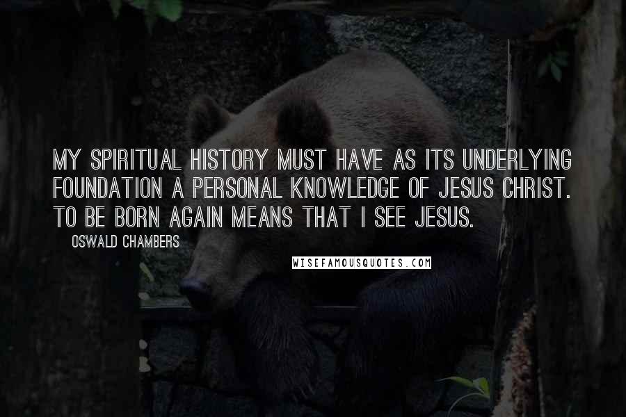 Oswald Chambers Quotes: My spiritual history must have as its underlying foundation a personal knowledge of Jesus Christ. To be born again means that I see Jesus.