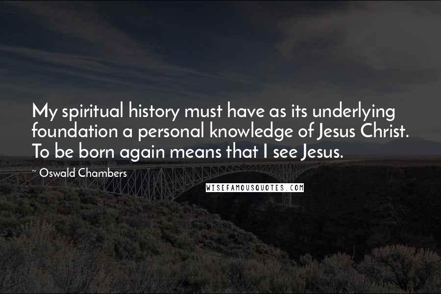 Oswald Chambers Quotes: My spiritual history must have as its underlying foundation a personal knowledge of Jesus Christ. To be born again means that I see Jesus.