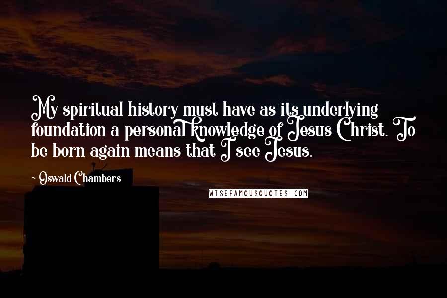 Oswald Chambers Quotes: My spiritual history must have as its underlying foundation a personal knowledge of Jesus Christ. To be born again means that I see Jesus.