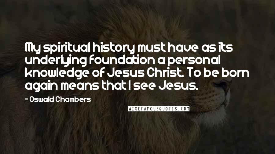 Oswald Chambers Quotes: My spiritual history must have as its underlying foundation a personal knowledge of Jesus Christ. To be born again means that I see Jesus.