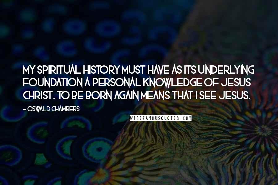 Oswald Chambers Quotes: My spiritual history must have as its underlying foundation a personal knowledge of Jesus Christ. To be born again means that I see Jesus.