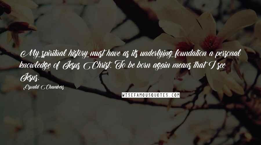 Oswald Chambers Quotes: My spiritual history must have as its underlying foundation a personal knowledge of Jesus Christ. To be born again means that I see Jesus.