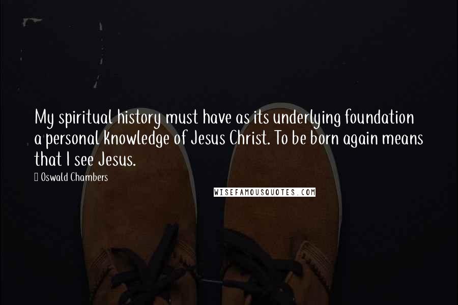 Oswald Chambers Quotes: My spiritual history must have as its underlying foundation a personal knowledge of Jesus Christ. To be born again means that I see Jesus.