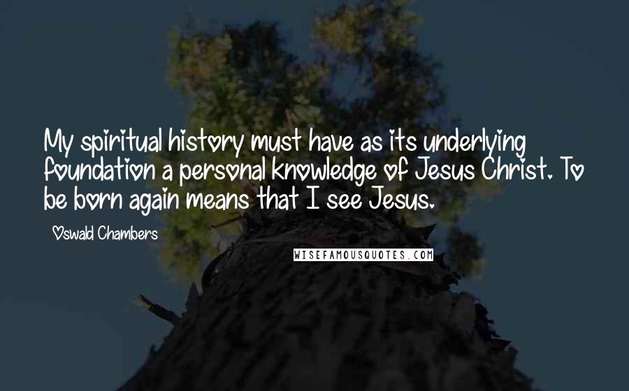 Oswald Chambers Quotes: My spiritual history must have as its underlying foundation a personal knowledge of Jesus Christ. To be born again means that I see Jesus.