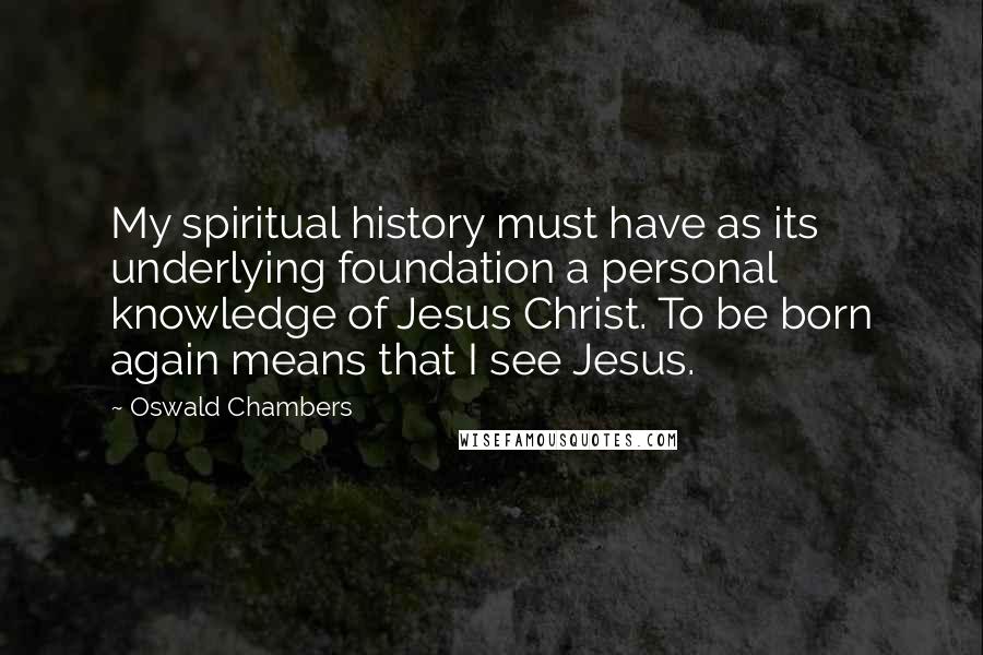 Oswald Chambers Quotes: My spiritual history must have as its underlying foundation a personal knowledge of Jesus Christ. To be born again means that I see Jesus.
