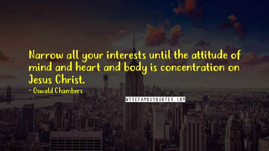 Oswald Chambers Quotes: Narrow all your interests until the attitude of mind and heart and body is concentration on Jesus Christ.