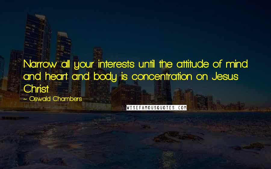 Oswald Chambers Quotes: Narrow all your interests until the attitude of mind and heart and body is concentration on Jesus Christ.