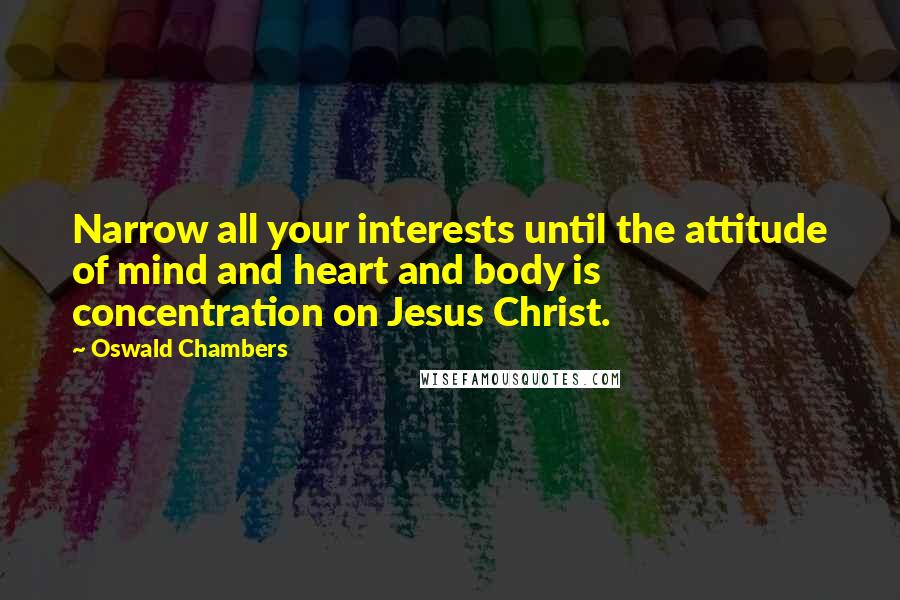 Oswald Chambers Quotes: Narrow all your interests until the attitude of mind and heart and body is concentration on Jesus Christ.