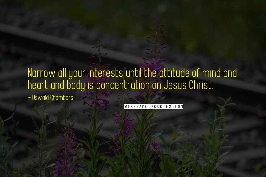 Oswald Chambers Quotes: Narrow all your interests until the attitude of mind and heart and body is concentration on Jesus Christ.