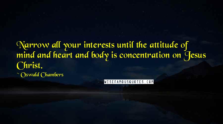 Oswald Chambers Quotes: Narrow all your interests until the attitude of mind and heart and body is concentration on Jesus Christ.