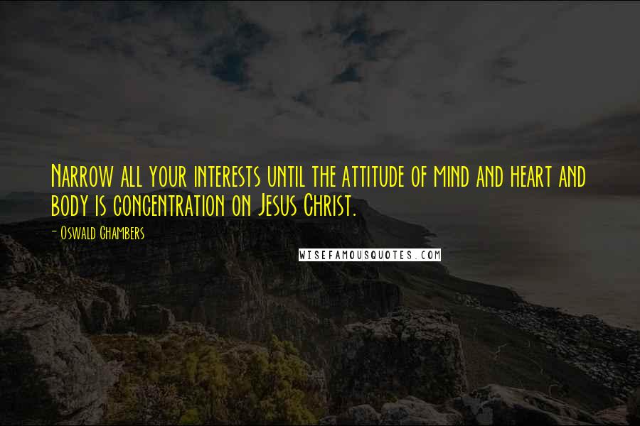 Oswald Chambers Quotes: Narrow all your interests until the attitude of mind and heart and body is concentration on Jesus Christ.