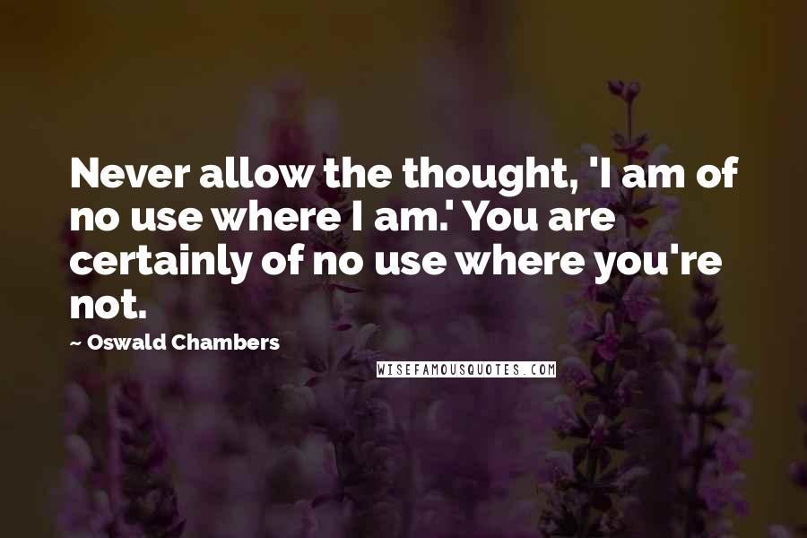 Oswald Chambers Quotes: Never allow the thought, 'I am of no use where I am.' You are certainly of no use where you're not.