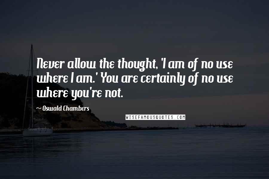 Oswald Chambers Quotes: Never allow the thought, 'I am of no use where I am.' You are certainly of no use where you're not.