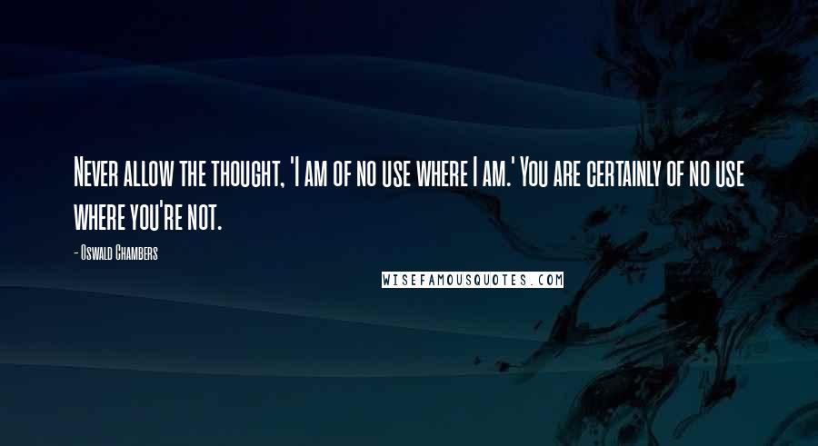 Oswald Chambers Quotes: Never allow the thought, 'I am of no use where I am.' You are certainly of no use where you're not.