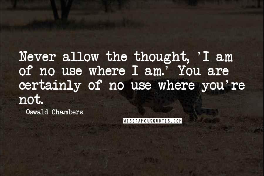 Oswald Chambers Quotes: Never allow the thought, 'I am of no use where I am.' You are certainly of no use where you're not.