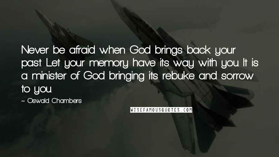 Oswald Chambers Quotes: Never be afraid when God brings back your past. Let your memory have its way with you. It is a minister of God bringing its rebuke and sorrow to you.