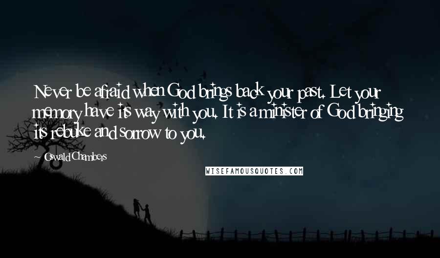 Oswald Chambers Quotes: Never be afraid when God brings back your past. Let your memory have its way with you. It is a minister of God bringing its rebuke and sorrow to you.