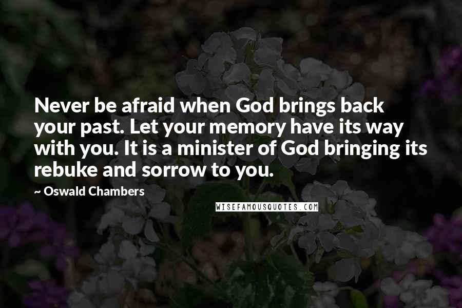 Oswald Chambers Quotes: Never be afraid when God brings back your past. Let your memory have its way with you. It is a minister of God bringing its rebuke and sorrow to you.