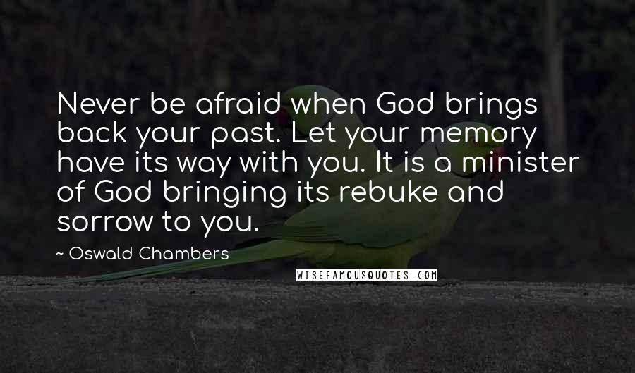 Oswald Chambers Quotes: Never be afraid when God brings back your past. Let your memory have its way with you. It is a minister of God bringing its rebuke and sorrow to you.