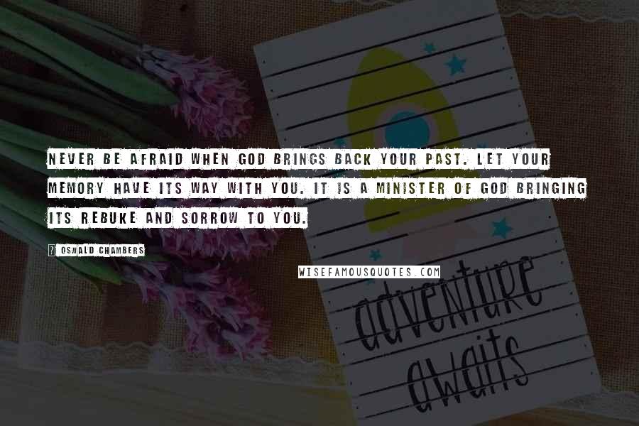 Oswald Chambers Quotes: Never be afraid when God brings back your past. Let your memory have its way with you. It is a minister of God bringing its rebuke and sorrow to you.