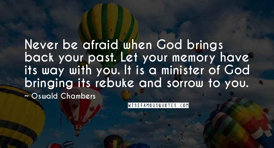 Oswald Chambers Quotes: Never be afraid when God brings back your past. Let your memory have its way with you. It is a minister of God bringing its rebuke and sorrow to you.