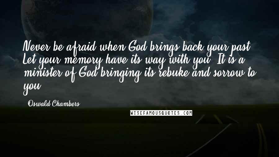 Oswald Chambers Quotes: Never be afraid when God brings back your past. Let your memory have its way with you. It is a minister of God bringing its rebuke and sorrow to you.