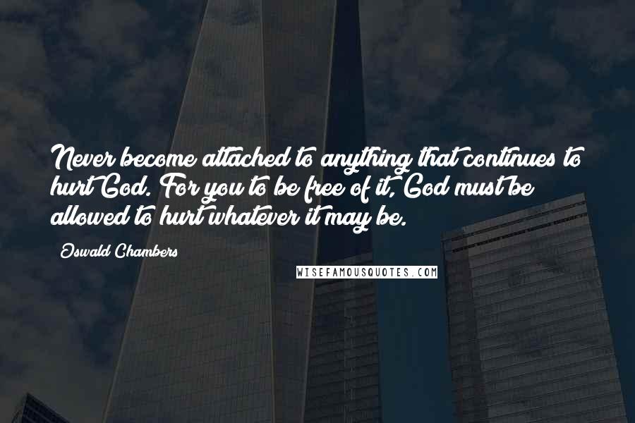 Oswald Chambers Quotes: Never become attached to anything that continues to hurt God. For you to be free of it, God must be allowed to hurt whatever it may be.