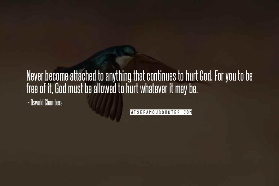 Oswald Chambers Quotes: Never become attached to anything that continues to hurt God. For you to be free of it, God must be allowed to hurt whatever it may be.