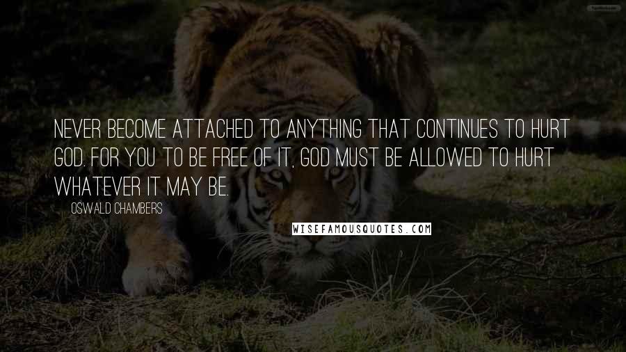 Oswald Chambers Quotes: Never become attached to anything that continues to hurt God. For you to be free of it, God must be allowed to hurt whatever it may be.