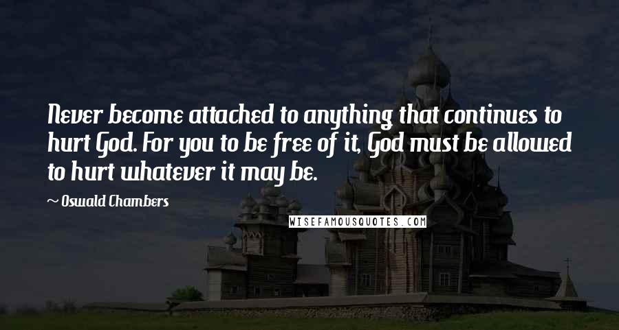 Oswald Chambers Quotes: Never become attached to anything that continues to hurt God. For you to be free of it, God must be allowed to hurt whatever it may be.