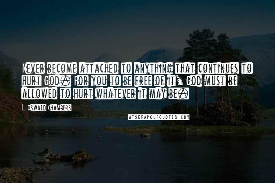 Oswald Chambers Quotes: Never become attached to anything that continues to hurt God. For you to be free of it, God must be allowed to hurt whatever it may be.