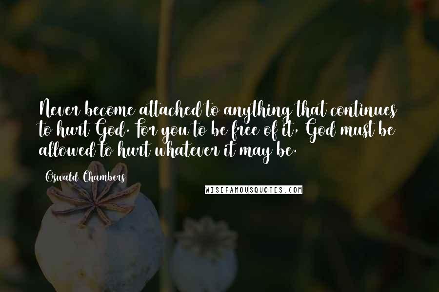 Oswald Chambers Quotes: Never become attached to anything that continues to hurt God. For you to be free of it, God must be allowed to hurt whatever it may be.