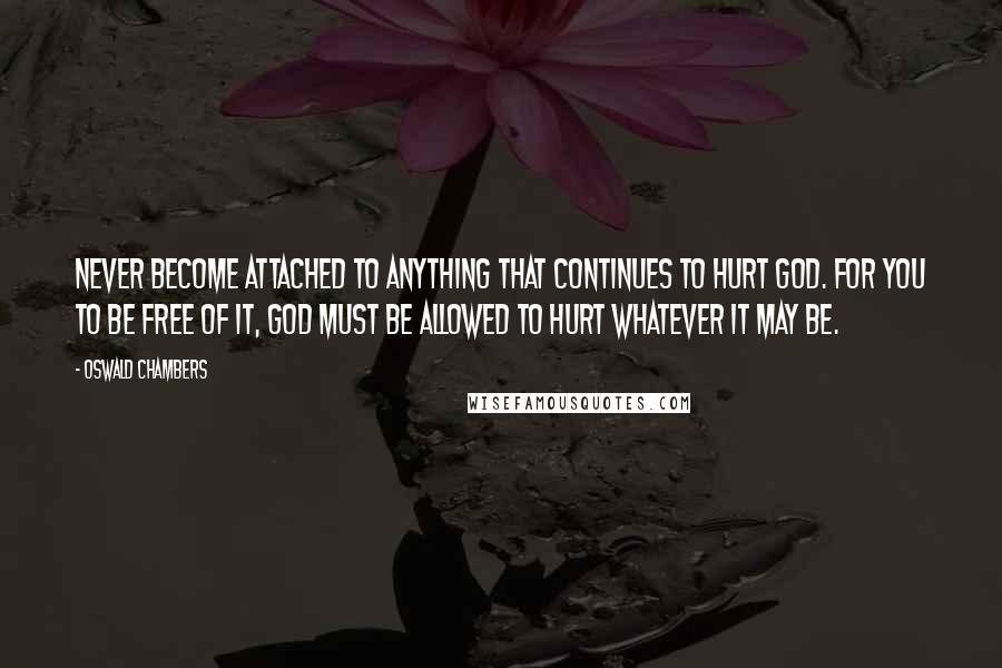 Oswald Chambers Quotes: Never become attached to anything that continues to hurt God. For you to be free of it, God must be allowed to hurt whatever it may be.