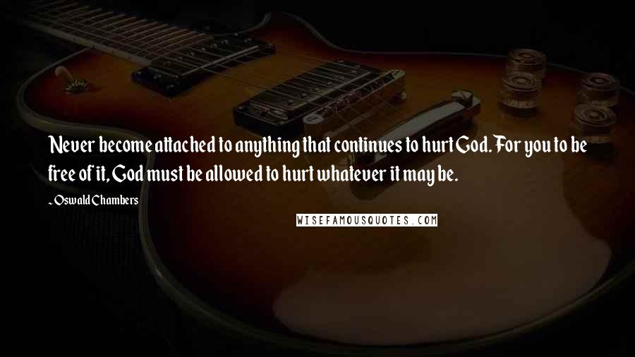 Oswald Chambers Quotes: Never become attached to anything that continues to hurt God. For you to be free of it, God must be allowed to hurt whatever it may be.