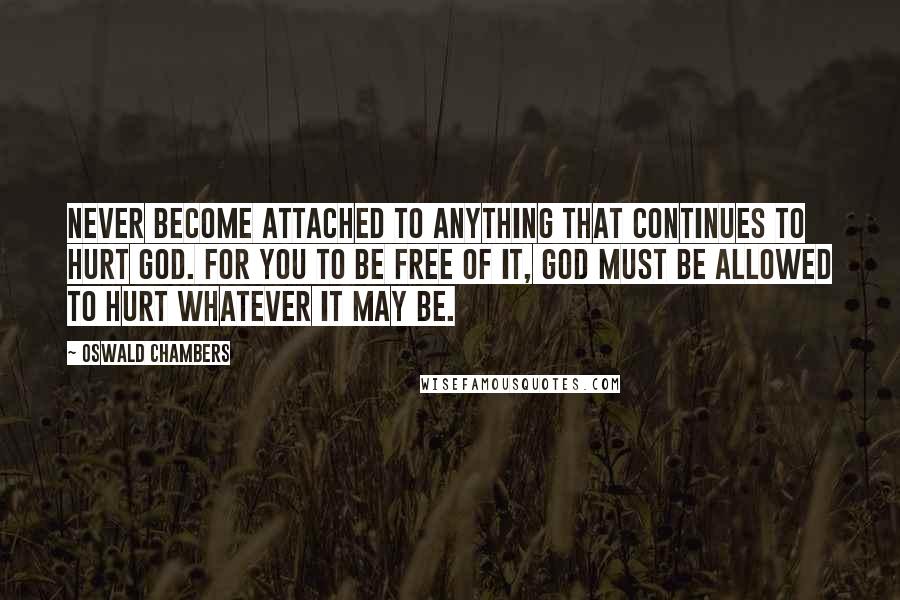 Oswald Chambers Quotes: Never become attached to anything that continues to hurt God. For you to be free of it, God must be allowed to hurt whatever it may be.