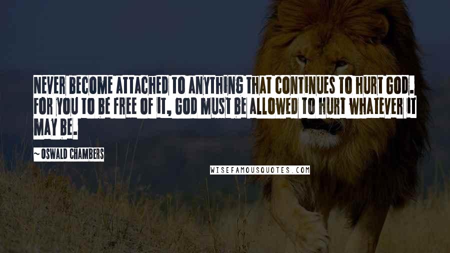 Oswald Chambers Quotes: Never become attached to anything that continues to hurt God. For you to be free of it, God must be allowed to hurt whatever it may be.