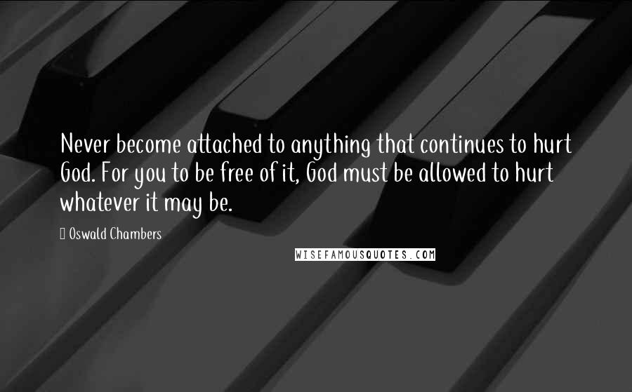 Oswald Chambers Quotes: Never become attached to anything that continues to hurt God. For you to be free of it, God must be allowed to hurt whatever it may be.