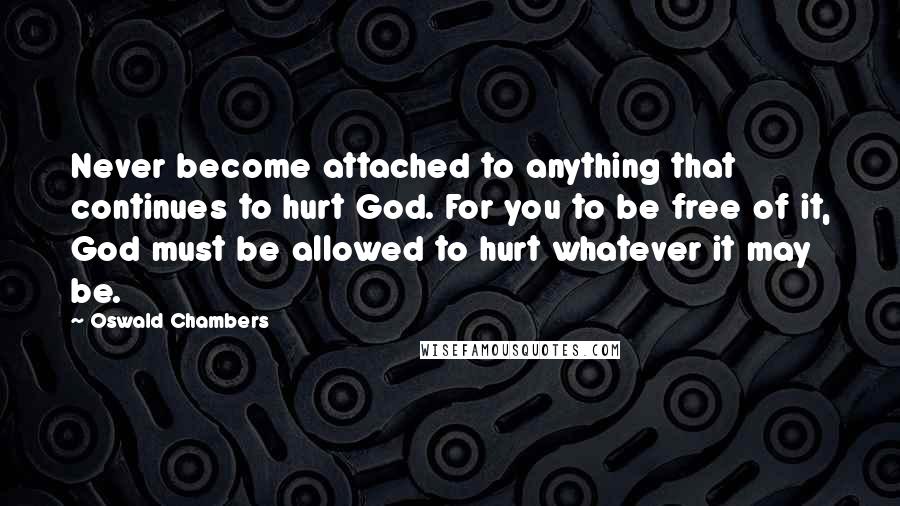 Oswald Chambers Quotes: Never become attached to anything that continues to hurt God. For you to be free of it, God must be allowed to hurt whatever it may be.