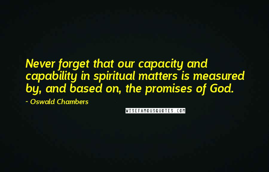 Oswald Chambers Quotes: Never forget that our capacity and capability in spiritual matters is measured by, and based on, the promises of God.