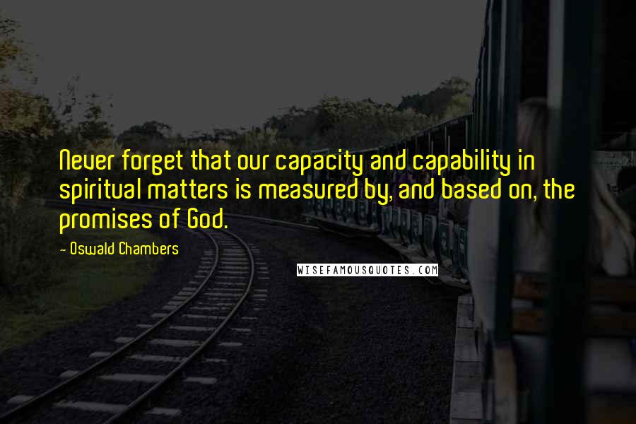 Oswald Chambers Quotes: Never forget that our capacity and capability in spiritual matters is measured by, and based on, the promises of God.