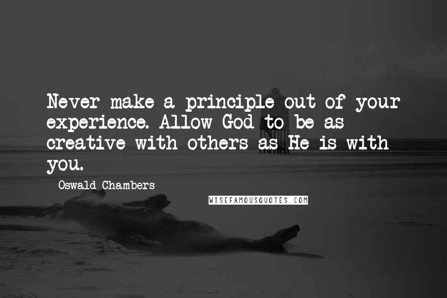 Oswald Chambers Quotes: Never make a principle out of your experience. Allow God to be as creative with others as He is with you.