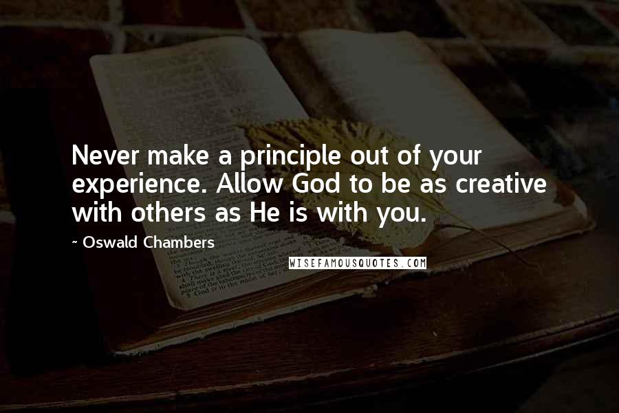 Oswald Chambers Quotes: Never make a principle out of your experience. Allow God to be as creative with others as He is with you.
