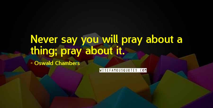 Oswald Chambers Quotes: Never say you will pray about a thing; pray about it.